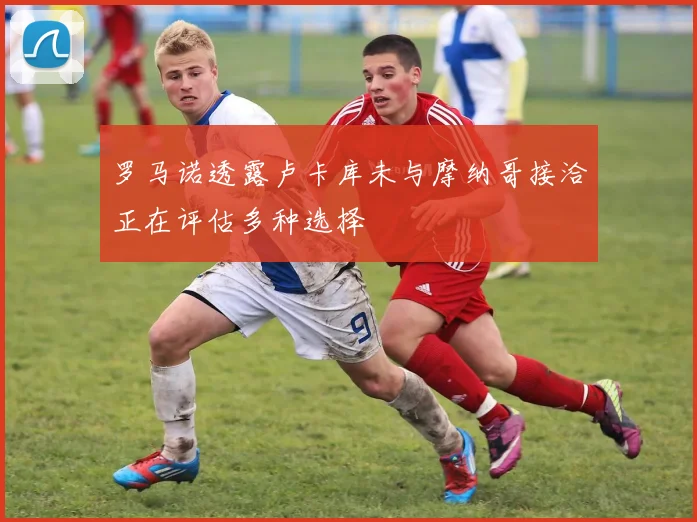 罗马诺透露卢卡库未与摩纳哥接洽正在评估多种选择