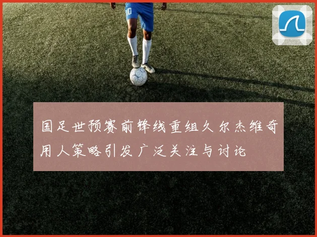 国足世预赛前锋线重组久尔杰维奇用人策略引发广泛关注与讨论