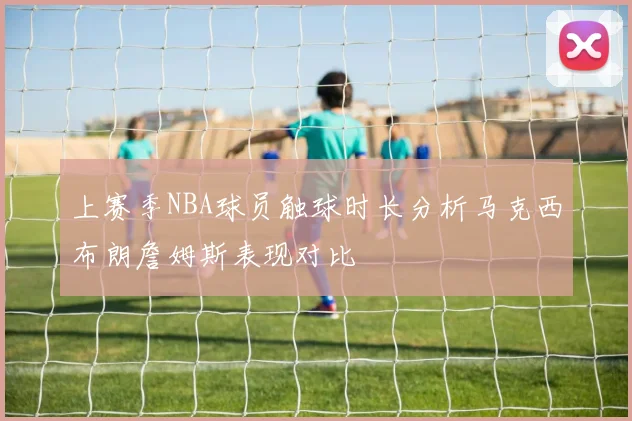 上赛季NBA球员触球时长分析马克西布朗詹姆斯表现对比