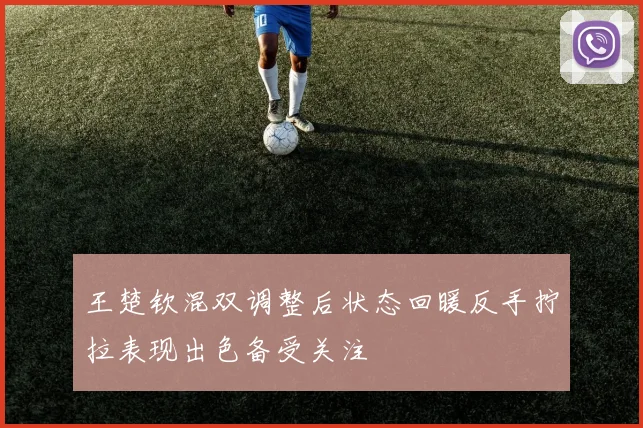 王楚钦混双调整后状态回暖反手拧拉表现出色备受关注